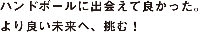 ハンドボールに出会えて良かった。より良い未来へ、挑む！